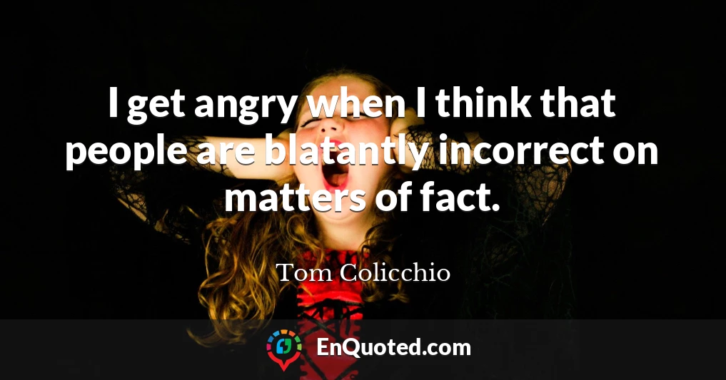 I get angry when I think that people are blatantly incorrect on matters of fact.