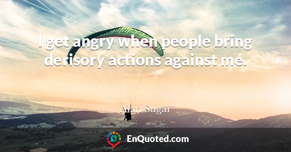 I get angry when people bring derisory actions against me.