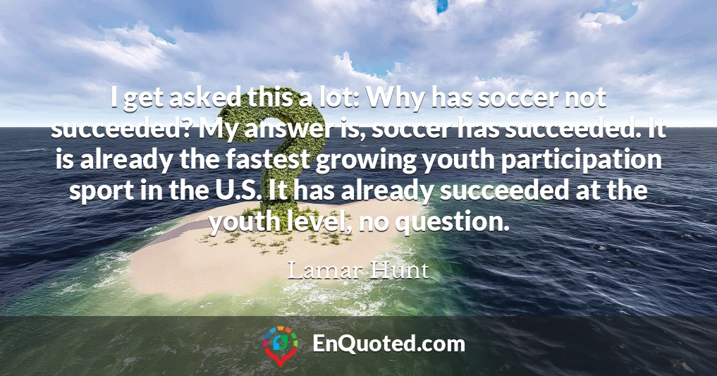 I get asked this a lot: Why has soccer not succeeded? My answer is, soccer has succeeded. It is already the fastest growing youth participation sport in the U.S. It has already succeeded at the youth level, no question.