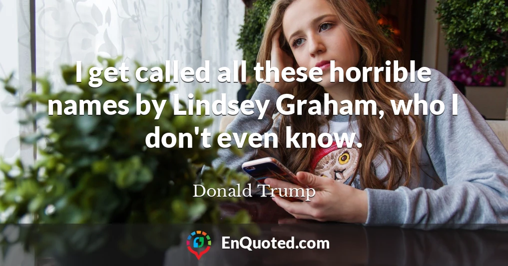 I get called all these horrible names by Lindsey Graham, who I don't even know.