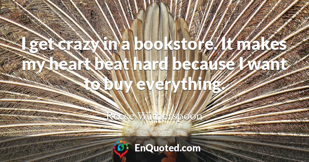I get crazy in a bookstore. It makes my heart beat hard because I want to buy everything.