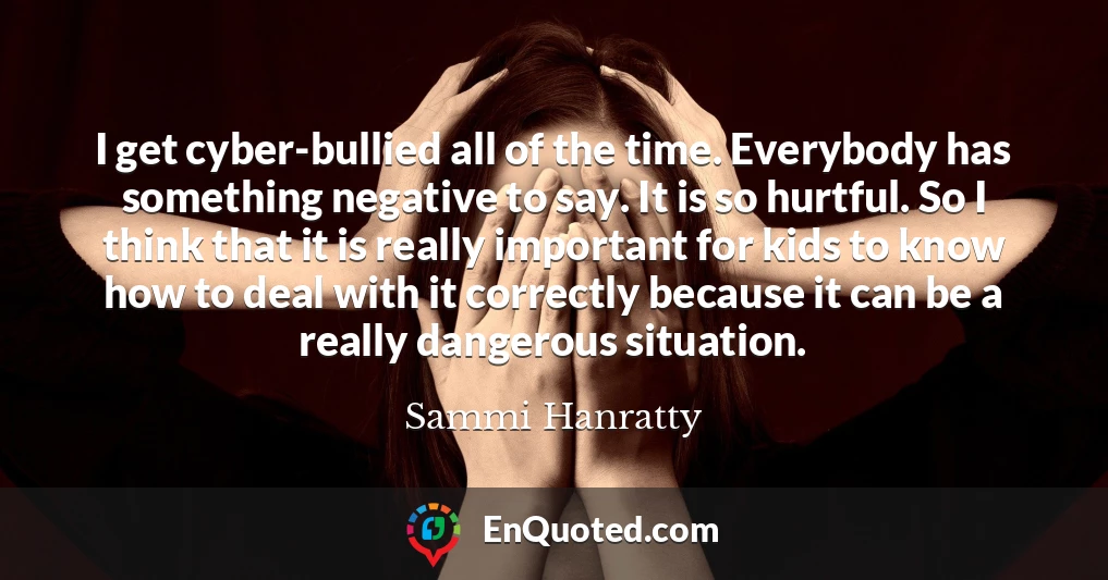 I get cyber-bullied all of the time. Everybody has something negative to say. It is so hurtful. So I think that it is really important for kids to know how to deal with it correctly because it can be a really dangerous situation.