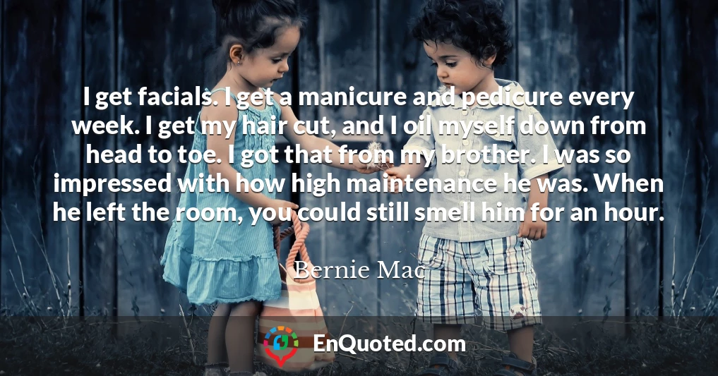 I get facials. I get a manicure and pedicure every week. I get my hair cut, and I oil myself down from head to toe. I got that from my brother. I was so impressed with how high maintenance he was. When he left the room, you could still smell him for an hour.