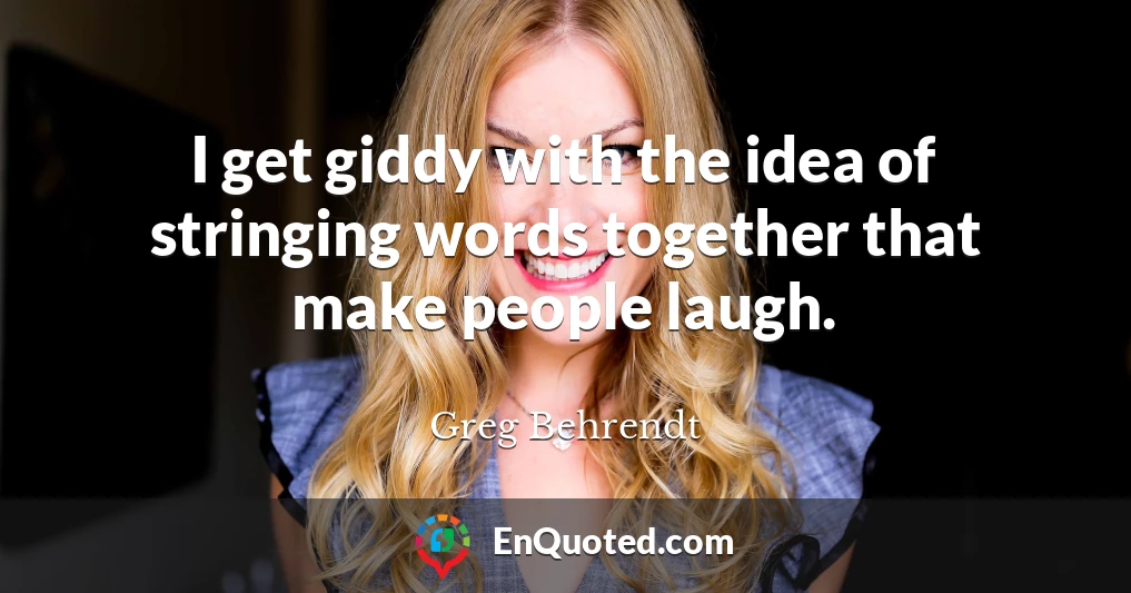 I get giddy with the idea of stringing words together that make people laugh.