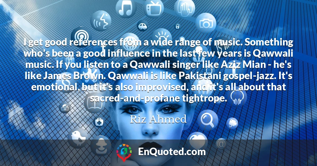 I get good references from a wide range of music. Something who's been a good influence in the last few years is Qawwali music. If you listen to a Qawwali singer like Aziz Mian - he's like James Brown. Qawwali is like Pakistani gospel-jazz. It's emotional, but it's also improvised, and it's all about that sacred-and-profane tightrope.