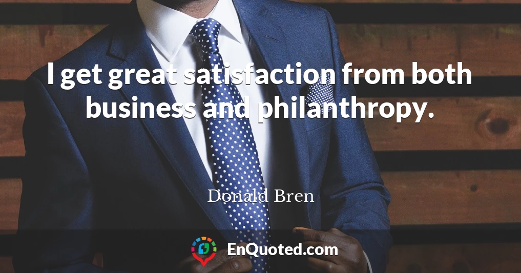 I get great satisfaction from both business and philanthropy.