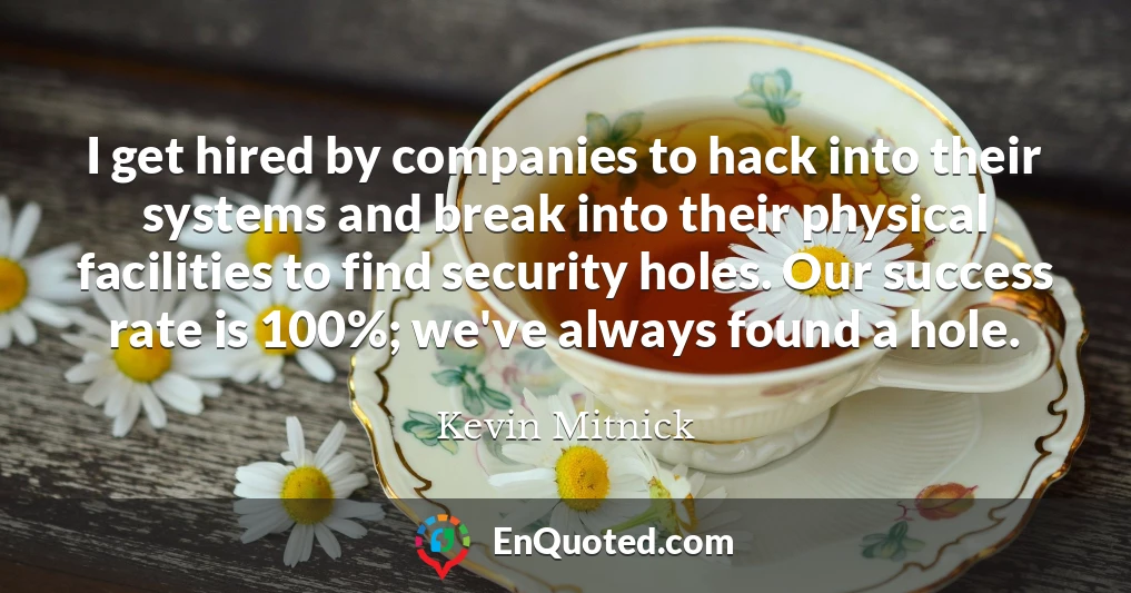 I get hired by companies to hack into their systems and break into their physical facilities to find security holes. Our success rate is 100%; we've always found a hole.