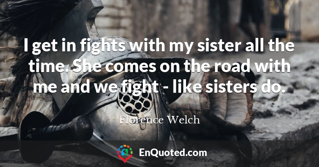 I get in fights with my sister all the time. She comes on the road with me and we fight - like sisters do.