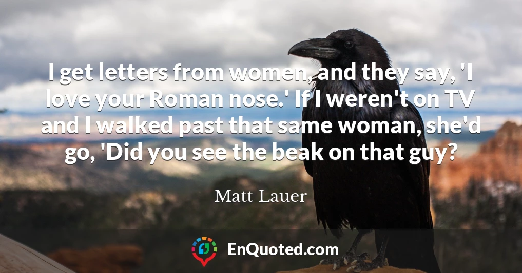 I get letters from women, and they say, 'I love your Roman nose.' If I weren't on TV and I walked past that same woman, she'd go, 'Did you see the beak on that guy?