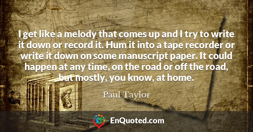 I get like a melody that comes up and I try to write it down or record it. Hum it into a tape recorder or write it down on some manuscript paper. It could happen at any time, on the road or off the road, but mostly, you know, at home.