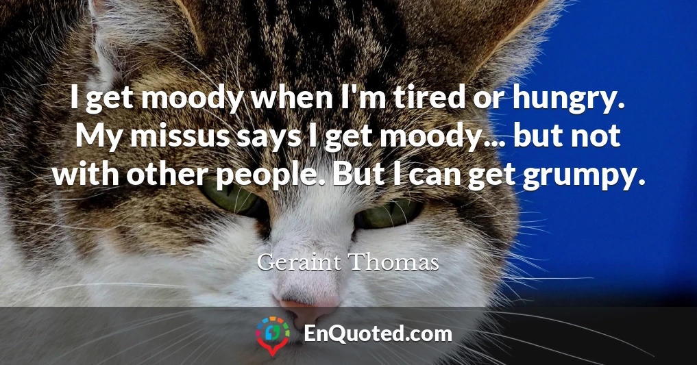 I get moody when I'm tired or hungry. My missus says I get moody... but not with other people. But I can get grumpy.