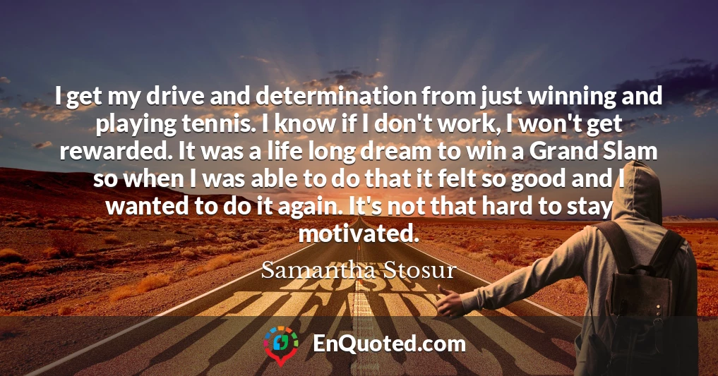 I get my drive and determination from just winning and playing tennis. I know if I don't work, I won't get rewarded. It was a life long dream to win a Grand Slam so when I was able to do that it felt so good and I wanted to do it again. It's not that hard to stay motivated.
