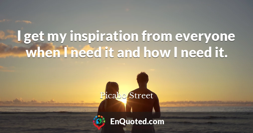 I get my inspiration from everyone when I need it and how I need it.
