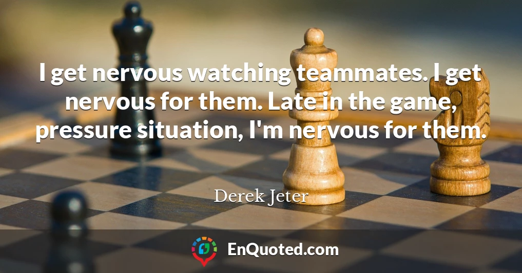 I get nervous watching teammates. I get nervous for them. Late in the game, pressure situation, I'm nervous for them.
