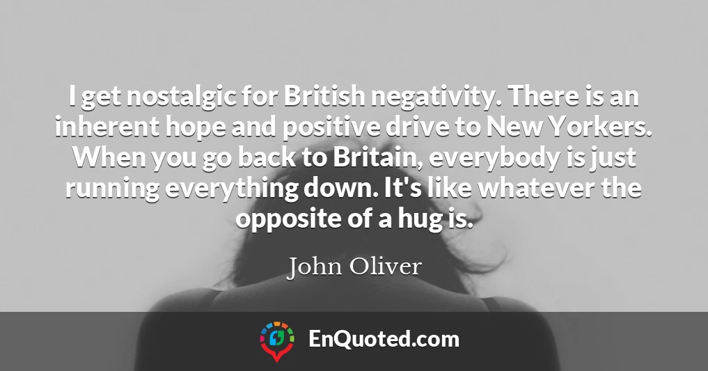 I get nostalgic for British negativity. There is an inherent hope and positive drive to New Yorkers. When you go back to Britain, everybody is just running everything down. It's like whatever the opposite of a hug is.