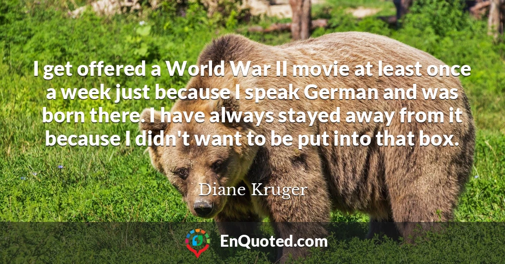 I get offered a World War II movie at least once a week just because I speak German and was born there. I have always stayed away from it because I didn't want to be put into that box.