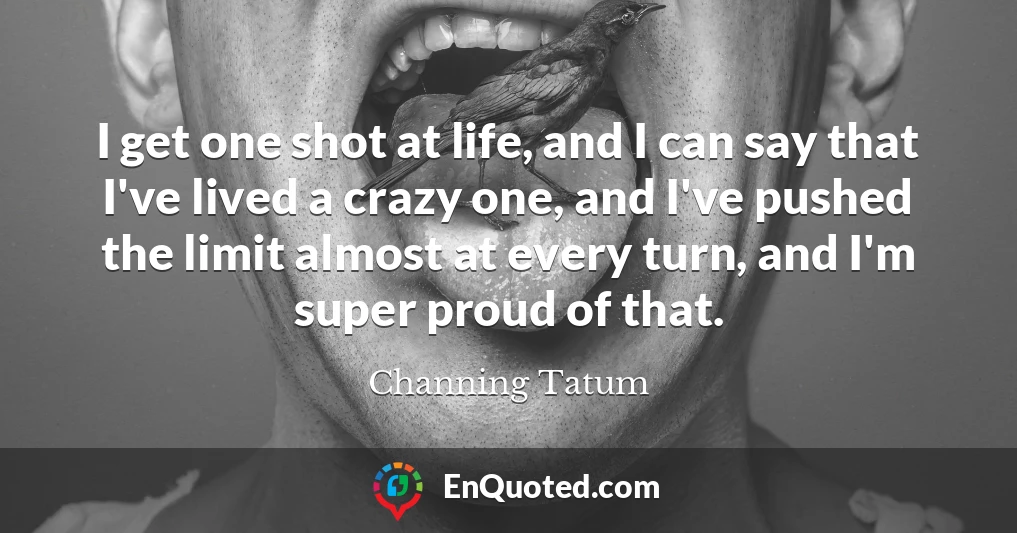 I get one shot at life, and I can say that I've lived a crazy one, and I've pushed the limit almost at every turn, and I'm super proud of that.