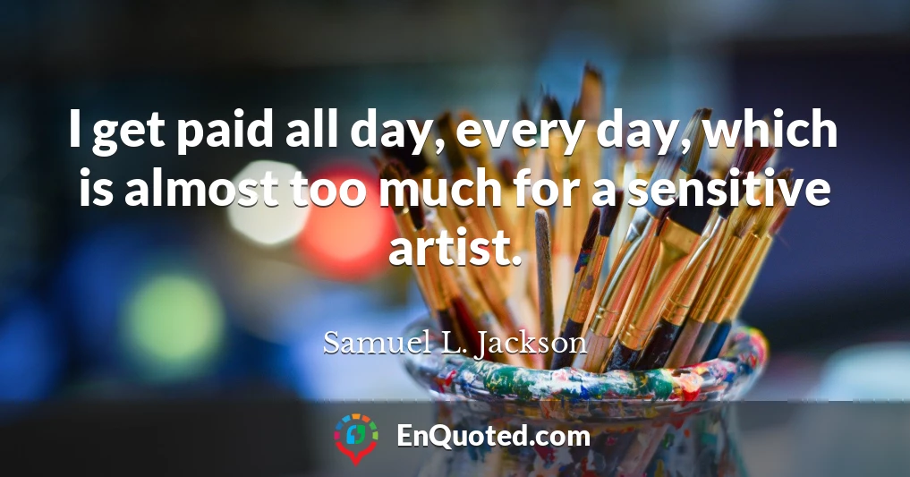 I get paid all day, every day, which is almost too much for a sensitive artist.