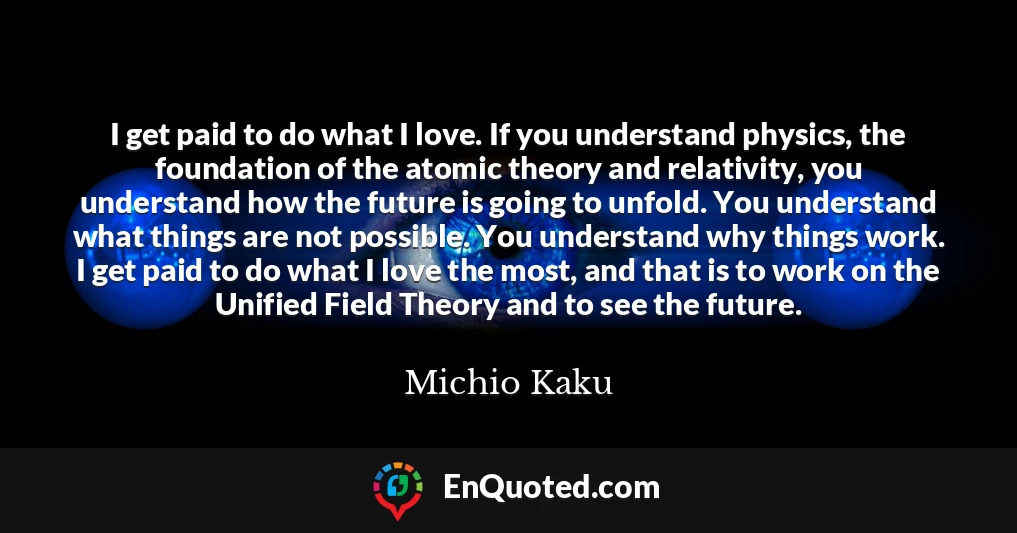 I get paid to do what I love. If you understand physics, the foundation of the atomic theory and relativity, you understand how the future is going to unfold. You understand what things are not possible. You understand why things work. I get paid to do what I love the most, and that is to work on the Unified Field Theory and to see the future.