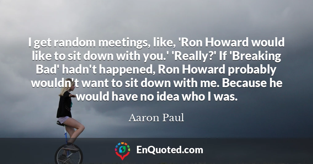 I get random meetings, like, 'Ron Howard would like to sit down with you.' 'Really?' If 'Breaking Bad' hadn't happened, Ron Howard probably wouldn't want to sit down with me. Because he would have no idea who I was.