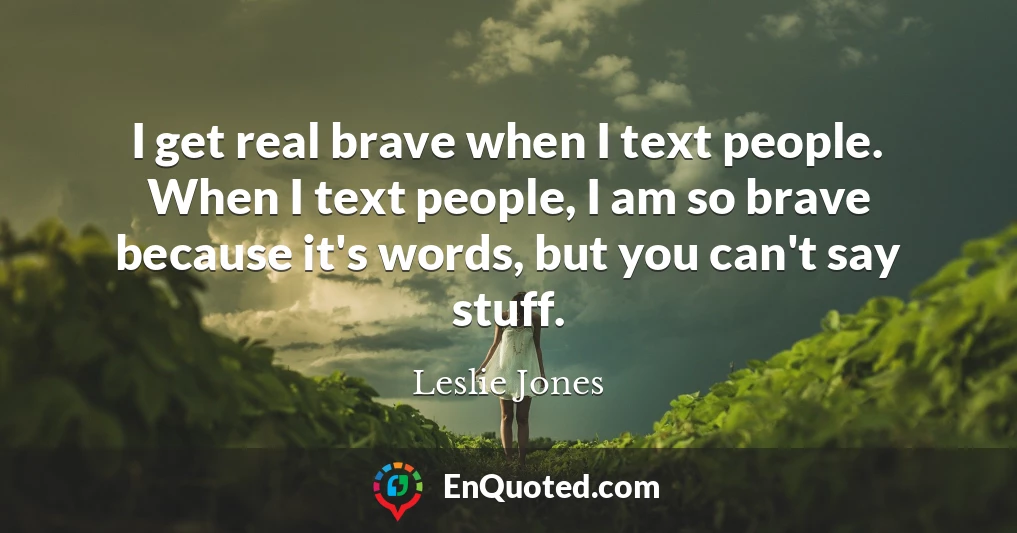 I get real brave when I text people. When I text people, I am so brave because it's words, but you can't say stuff.
