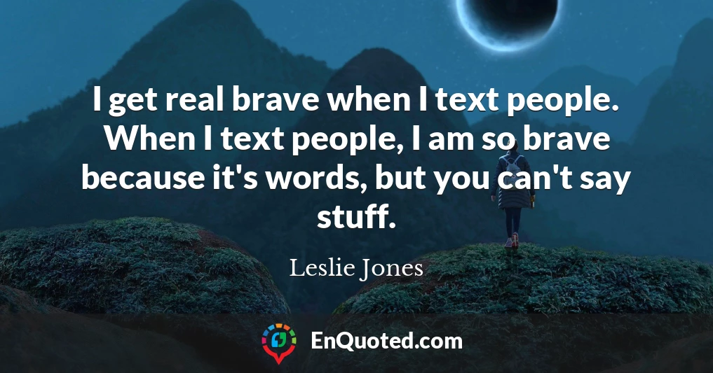 I get real brave when I text people. When I text people, I am so brave because it's words, but you can't say stuff.