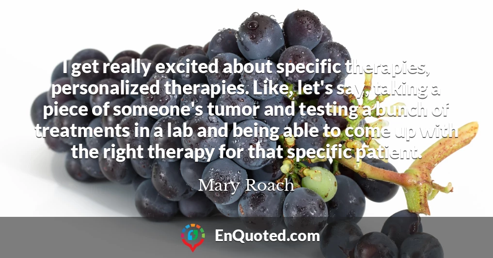I get really excited about specific therapies, personalized therapies. Like, let's say, taking a piece of someone's tumor and testing a bunch of treatments in a lab and being able to come up with the right therapy for that specific patient.