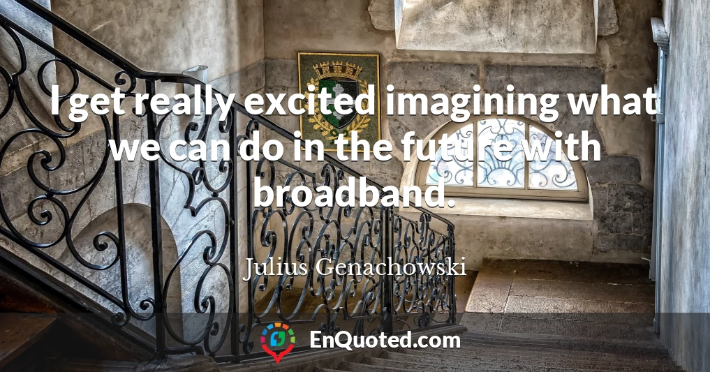 I get really excited imagining what we can do in the future with broadband.