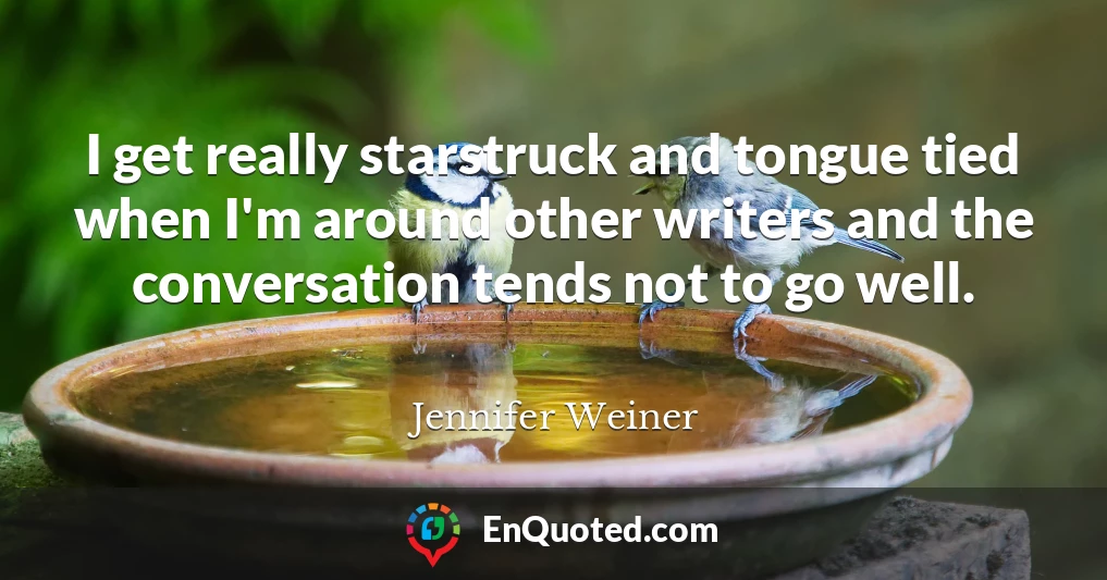 I get really starstruck and tongue tied when I'm around other writers and the conversation tends not to go well.
