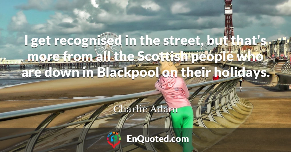 I get recognised in the street, but that's more from all the Scottish people who are down in Blackpool on their holidays.