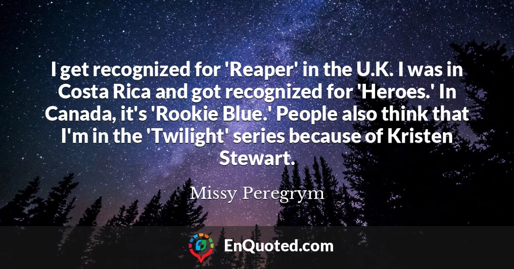 I get recognized for 'Reaper' in the U.K. I was in Costa Rica and got recognized for 'Heroes.' In Canada, it's 'Rookie Blue.' People also think that I'm in the 'Twilight' series because of Kristen Stewart.