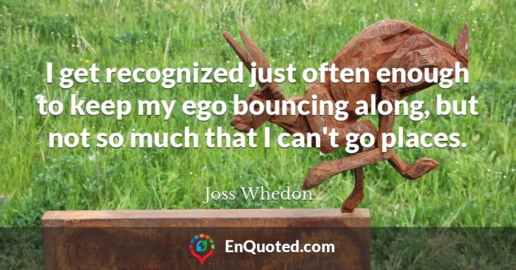 I get recognized just often enough to keep my ego bouncing along, but not so much that I can't go places.