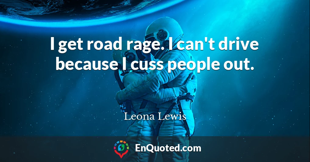 I get road rage. I can't drive because I cuss people out.