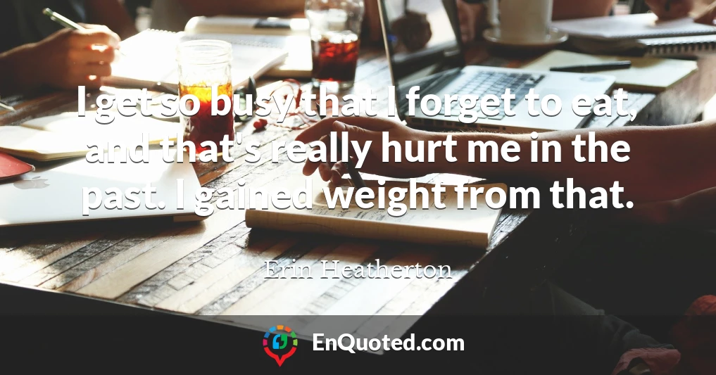 I get so busy that I forget to eat, and that's really hurt me in the past. I gained weight from that.