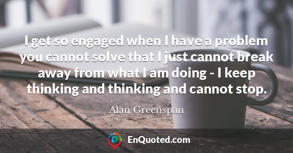I get so engaged when I have a problem you cannot solve that I just cannot break away from what I am doing - I keep thinking and thinking and cannot stop.