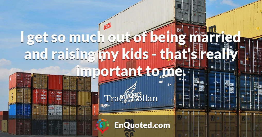 I get so much out of being married and raising my kids - that's really important to me.