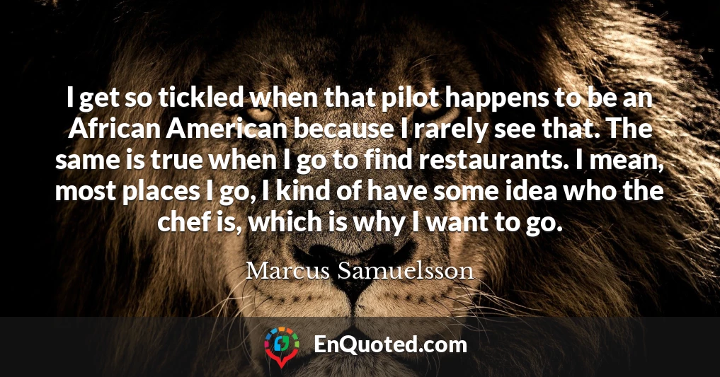 I get so tickled when that pilot happens to be an African American because I rarely see that. The same is true when I go to find restaurants. I mean, most places I go, I kind of have some idea who the chef is, which is why I want to go.