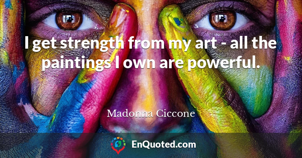 I get strength from my art - all the paintings I own are powerful.
