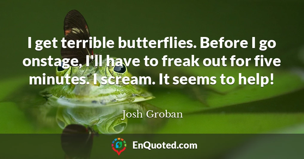 I get terrible butterflies. Before I go onstage, I'll have to freak out for five minutes. I scream. It seems to help!
