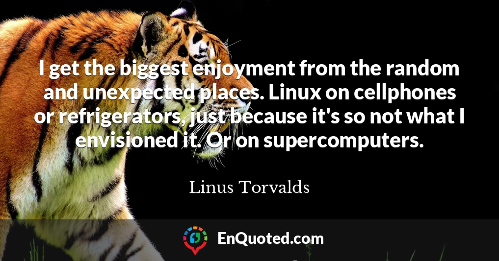 I get the biggest enjoyment from the random and unexpected places. Linux on cellphones or refrigerators, just because it's so not what I envisioned it. Or on supercomputers.