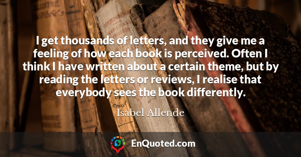 I get thousands of letters, and they give me a feeling of how each book is perceived. Often I think I have written about a certain theme, but by reading the letters or reviews, I realise that everybody sees the book differently.