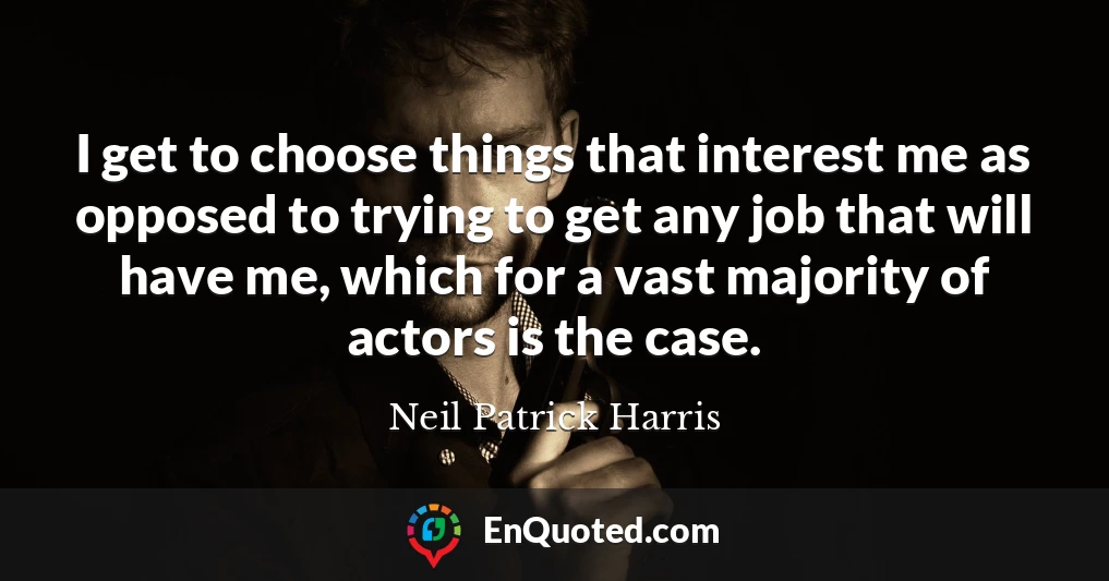 I get to choose things that interest me as opposed to trying to get any job that will have me, which for a vast majority of actors is the case.