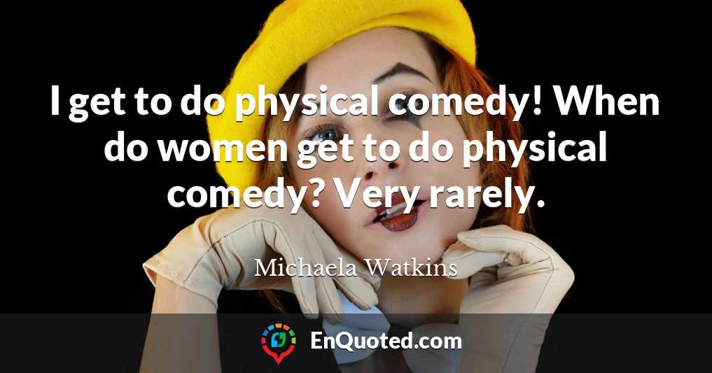 I get to do physical comedy! When do women get to do physical comedy? Very rarely.