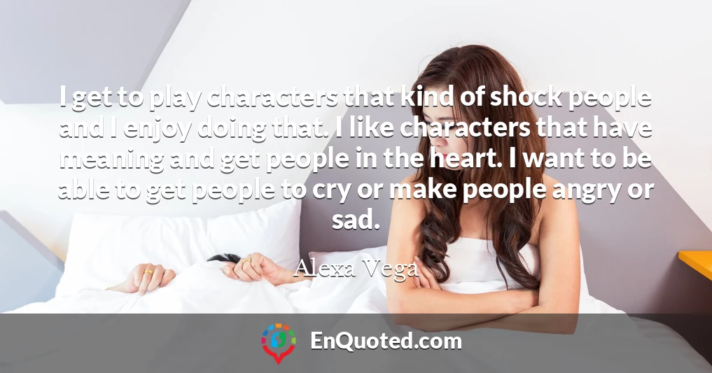 I get to play characters that kind of shock people and I enjoy doing that. I like characters that have meaning and get people in the heart. I want to be able to get people to cry or make people angry or sad.
