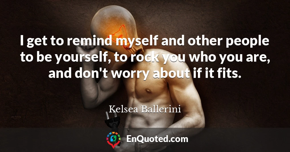 I get to remind myself and other people to be yourself, to rock you who you are, and don't worry about if it fits.