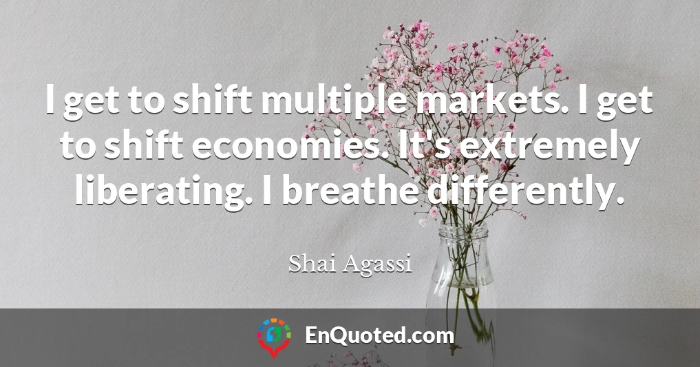 I get to shift multiple markets. I get to shift economies. It's extremely liberating. I breathe differently.