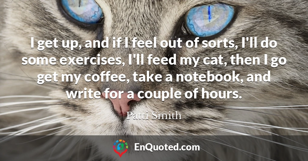 I get up, and if I feel out of sorts, I'll do some exercises, I'll feed my cat, then I go get my coffee, take a notebook, and write for a couple of hours.