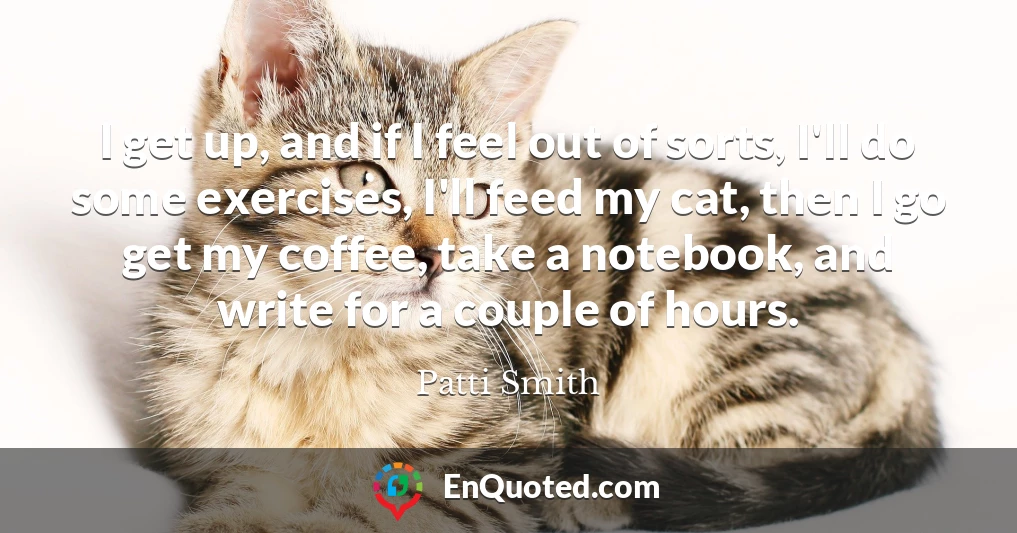 I get up, and if I feel out of sorts, I'll do some exercises, I'll feed my cat, then I go get my coffee, take a notebook, and write for a couple of hours.