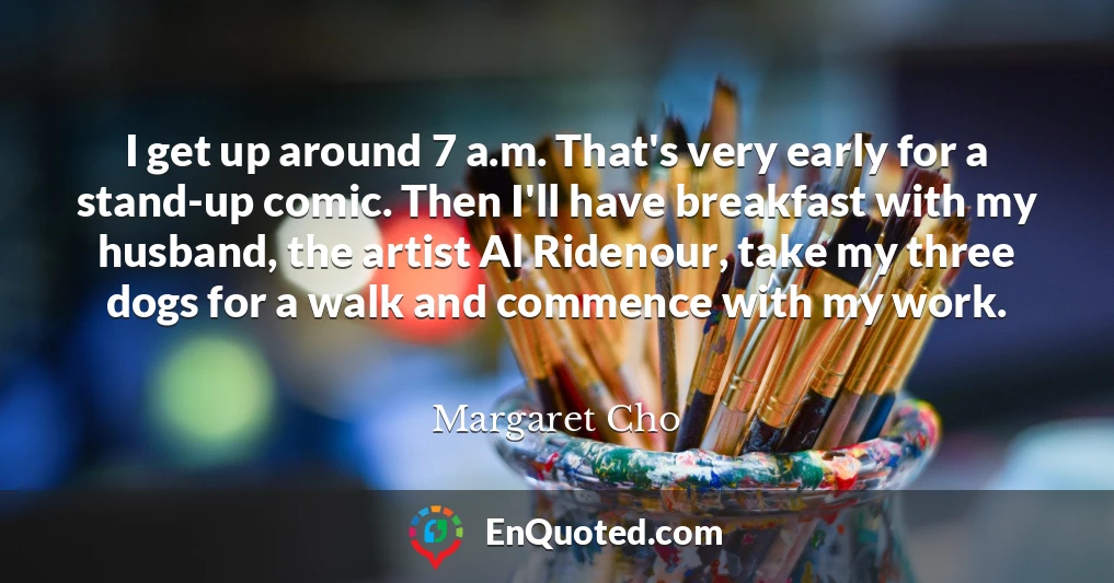 I get up around 7 a.m. That's very early for a stand-up comic. Then I'll have breakfast with my husband, the artist Al Ridenour, take my three dogs for a walk and commence with my work.