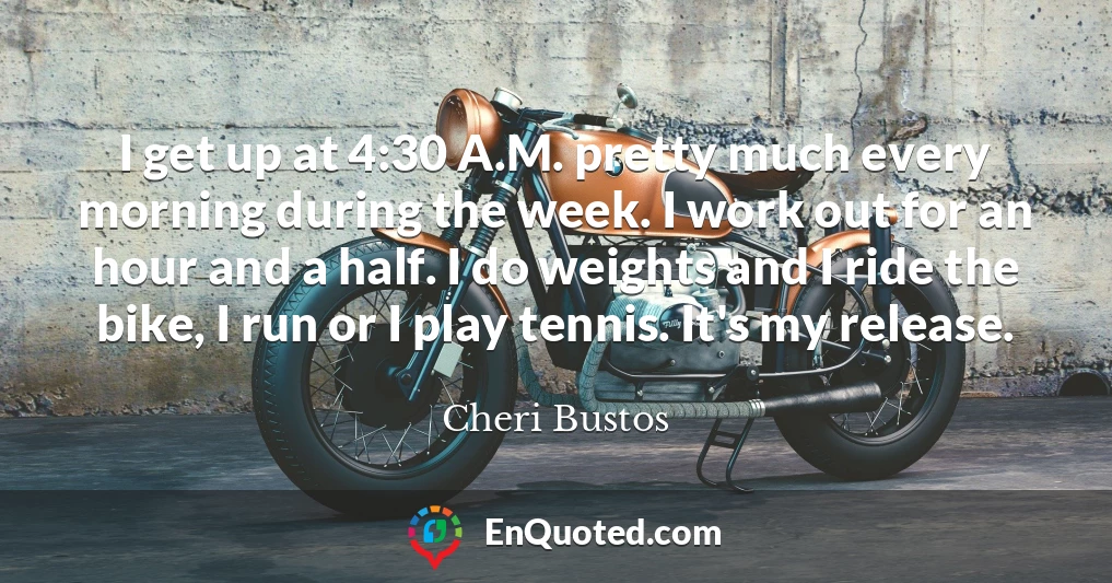 I get up at 4:30 A.M. pretty much every morning during the week. I work out for an hour and a half. I do weights and I ride the bike, I run or I play tennis. It's my release.
